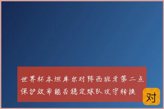 世界杯本坦库尔对阵西班牙第二点保护效率能否稳定球队攻守转换